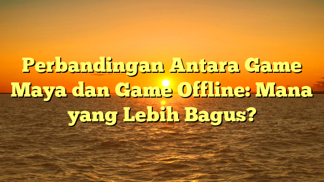 Perbandingan Antara Game Maya dan Game Offline: Mana yang Lebih Bagus?